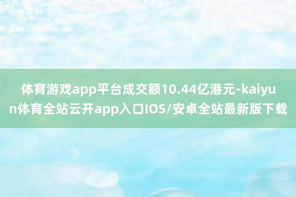 体育游戏app平台成交额10.44亿港元-kaiyun体育全站云开app入口IOS/安卓全站最新版下载