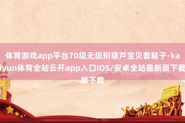 体育游戏app平台70级无级别葫芦宝贝套鞋子-kaiyun体育全站云开app入口IOS/安卓全站最新版下载