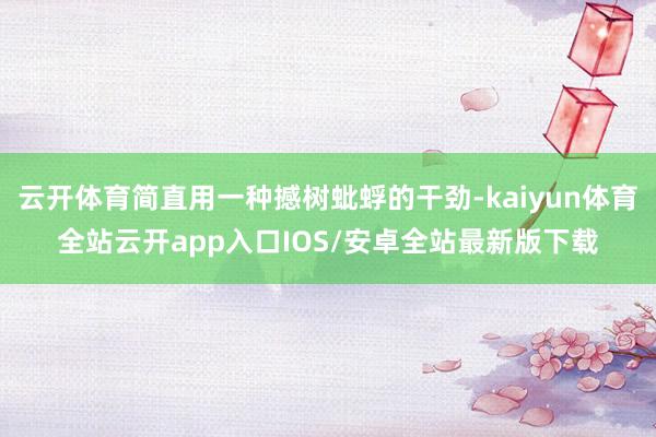 云开体育简直用一种撼树蚍蜉的干劲-kaiyun体育全站云开app入口IOS/安卓全站最新版下载