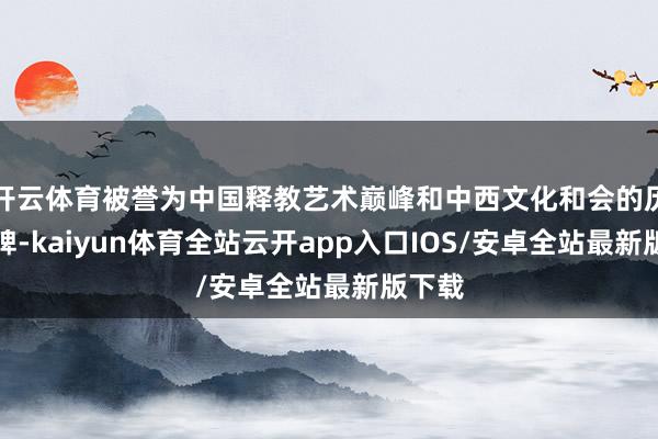 开云体育被誉为中国释教艺术巅峰和中西文化和会的历史丰碑-kaiyun体育全站云开app入口IOS/安卓全站最新版下载