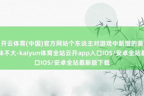 开云体育(中国)官方网站个东谈主对游戏中新增的装备系统兴味不大-kaiyun体育全站云开app入口IOS/安卓全站最新版下载