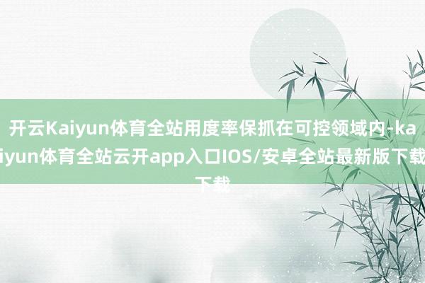 开云Kaiyun体育全站用度率保抓在可控领域内-kaiyun体育全站云开app入口IOS/安卓全站最新版下载
