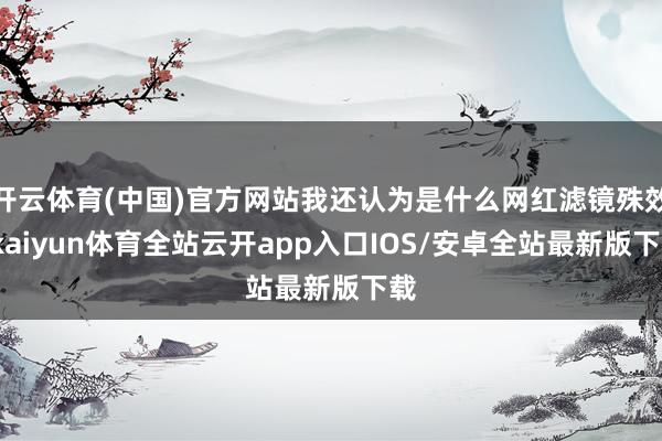 开云体育(中国)官方网站我还认为是什么网红滤镜殊效-kaiyun体育全站云开app入口IOS/安卓全站最新版下载