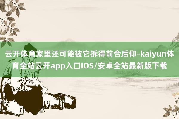 云开体育家里还可能被它拆得前合后仰-kaiyun体育全站云开app入口IOS/安卓全站最新版下载