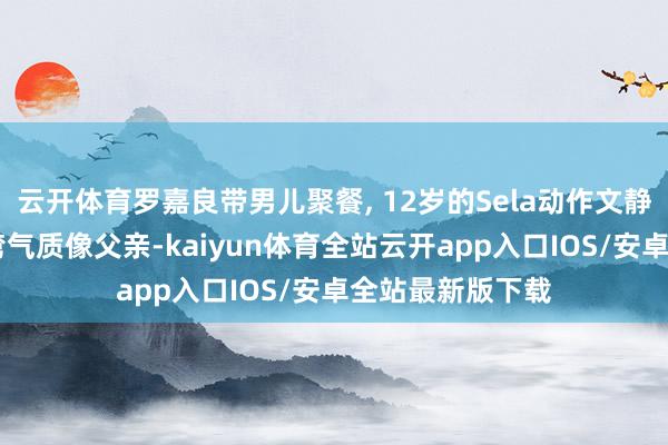 云开体育罗嘉良带男儿聚餐, 12岁的Sela动作文静好漂亮 眉眼弯弯气质像父亲-kaiyun体育全站云开app入口IOS/安卓全站最新版下载