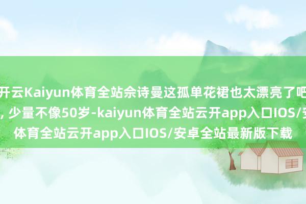 开云Kaiyun体育全站佘诗曼这孤单花裙也太漂亮了吧, 爱笑的女孩好明媚, 少量不像50岁-kaiyun体育全站云开app入口IOS/安卓全站最新版下载