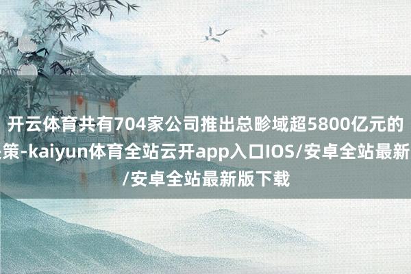开云体育共有704家公司推出总畛域超5800亿元的分成决策-kaiyun体育全站云开app入口IOS/安卓全站最新版下载