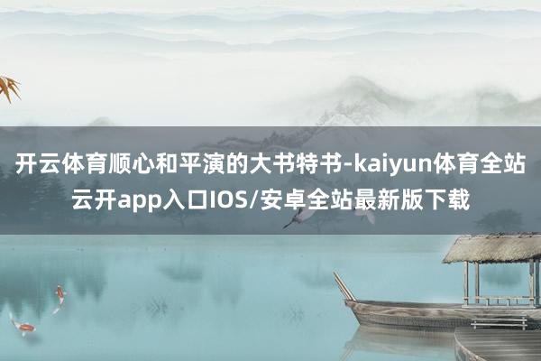 开云体育顺心和平演的大书特书-kaiyun体育全站云开app入口IOS/安卓全站最新版下载