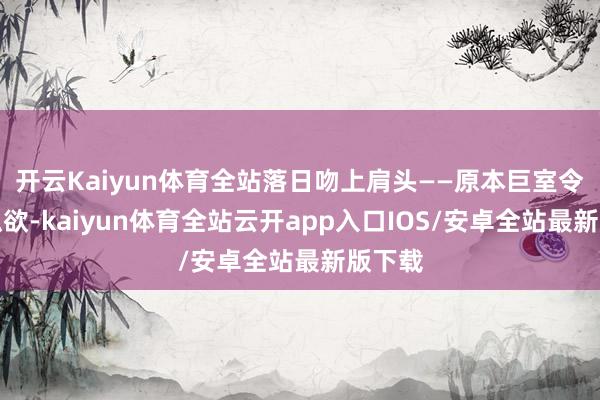 开云Kaiyun体育全站落日吻上肩头——原本巨室令嫒的纵欲-kaiyun体育全站云开app入口IOS/安卓全站最新版下载