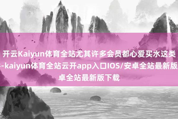 开云Kaiyun体育全站尤其许多会员都心爱买水这类大件-kaiyun体育全站云开app入口IOS/安卓全站最新版下载