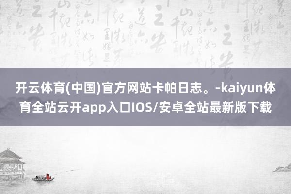 开云体育(中国)官方网站卡帕日志。-kaiyun体育全站云开app入口IOS/安卓全站最新版下载