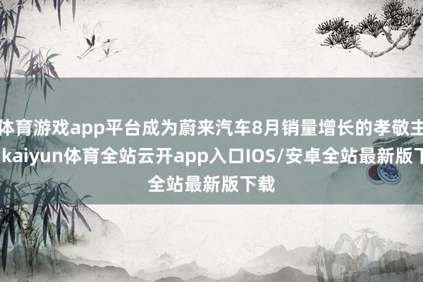 体育游戏app平台成为蔚来汽车8月销量增长的孝敬主力-kaiyun体育全站云开app入口IOS/安卓全站最新版下载