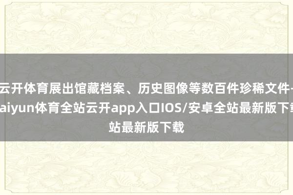 云开体育展出馆藏档案、历史图像等数百件珍稀文件-kaiyun体育全站云开app入口IOS/安卓全站最新版下载