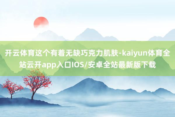 开云体育这个有着无缺巧克力肌肤-kaiyun体育全站云开app入口IOS/安卓全站最新版下载
