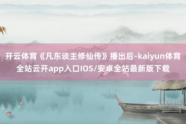 开云体育《凡东谈主修仙传》播出后-kaiyun体育全站云开app入口IOS/安卓全站最新版下载