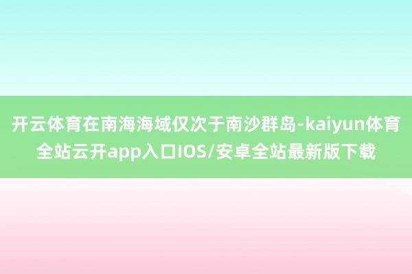 开云体育在南海海域仅次于南沙群岛-kaiyun体育全站云开app入口IOS/安卓全站最新版下载