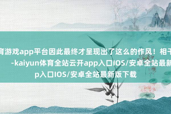 体育游戏app平台因此最终才呈现出了这么的作风！相干图片：          -kaiyun体育全站云开app入口IOS/安卓全站最新版下载