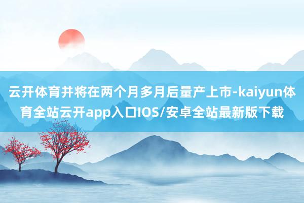 云开体育并将在两个月多月后量产上市-kaiyun体育全站云开app入口IOS/安卓全站最新版下载