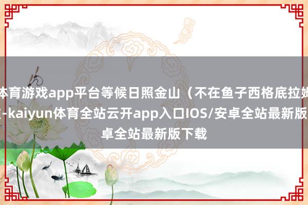 体育游戏app平台等候日照金山（不在鱼子西格底拉姆扎堆-kaiyun体育全站云开app入口IOS/安卓全站最新版下载