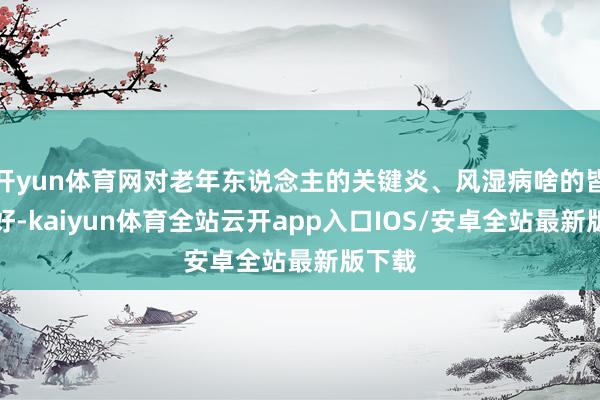 开yun体育网对老年东说念主的关键炎、风湿病啥的皆挺友好-kaiyun体育全站云开app入口IOS/安卓全站最新版下载