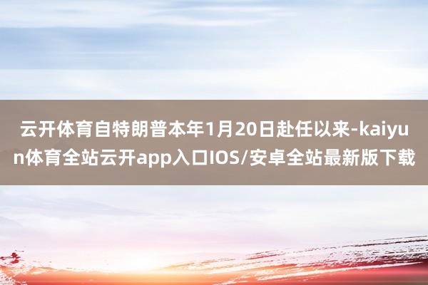 云开体育自特朗普本年1月20日赴任以来-kaiyun体育全站云开app入口IOS/安卓全站最新版下载