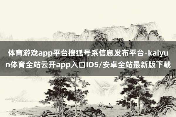 体育游戏app平台搜狐号系信息发布平台-kaiyun体育全站云开app入口IOS/安卓全站最新版下载