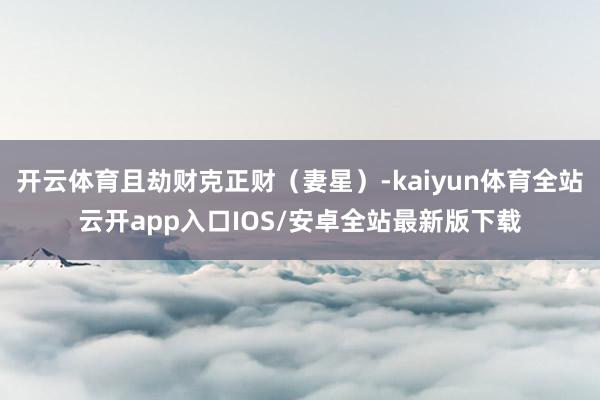 开云体育且劫财克正财（妻星）-kaiyun体育全站云开app入口IOS/安卓全站最新版下载