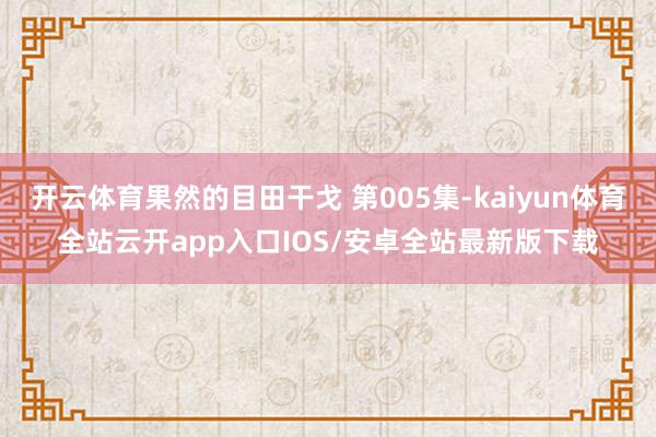 开云体育果然的目田干戈 第005集-kaiyun体育全站云开app入口IOS/安卓全站最新版下载