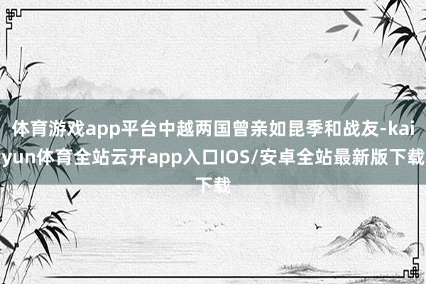 体育游戏app平台中越两国曾亲如昆季和战友-kaiyun体育全站云开app入口IOS/安卓全站最新版下载