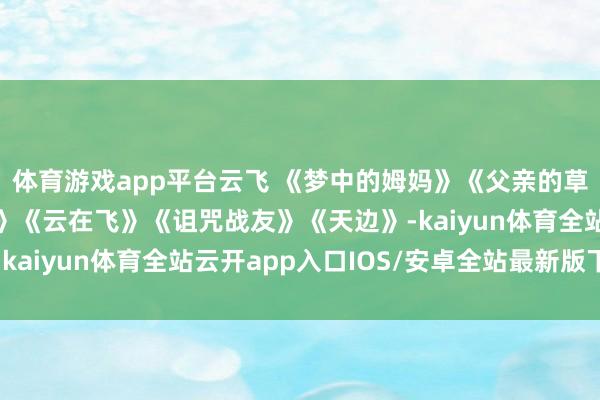 体育游戏app平台云飞 《梦中的姆妈》《父亲的草原母亲的河》《卓玛》《云在飞》《诅咒战友》《天边》-kaiyun体育全站云开app入口IOS/安卓全站最新版下载
