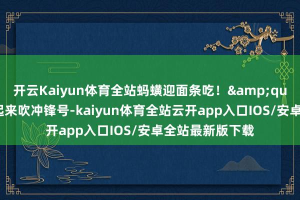 开云Kaiyun体育全站蚂蟥迎面条吃！&quot;说着蓦地站起来吹冲锋号-kaiyun体育全站云开app入口IOS/安卓全站最新版下载