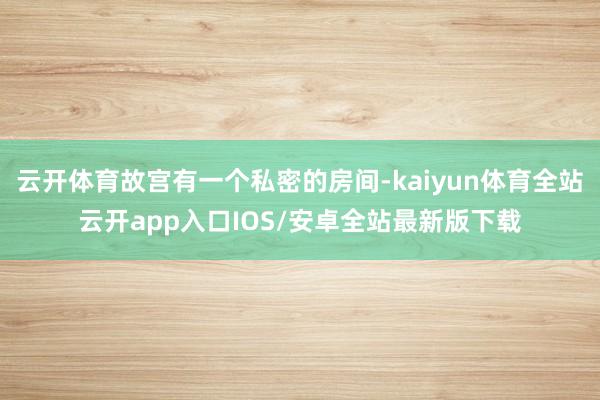 云开体育故宫有一个私密的房间-kaiyun体育全站云开app入口IOS/安卓全站最新版下载