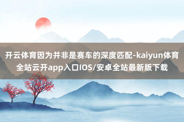 开云体育因为并非是赛车的深度匹配-kaiyun体育全站云开app入口IOS/安卓全站最新版下载