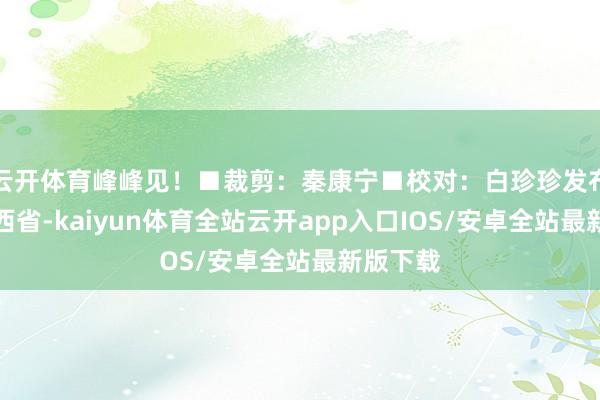 云开体育峰峰见！■裁剪：秦康宁■校对：白珍珍发布于：山西省-kaiyun体育全站云开app入口IOS/安卓全站最新版下载