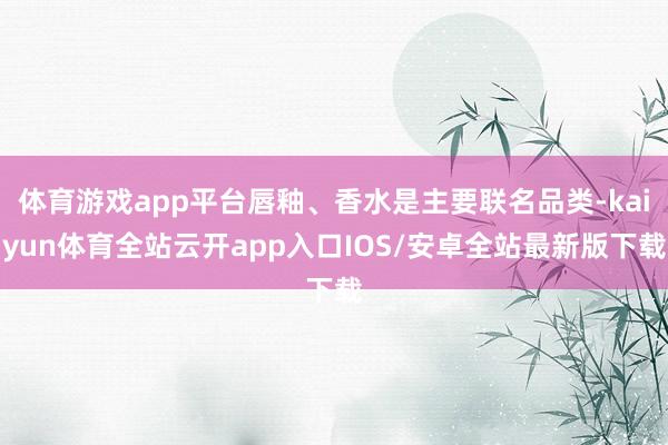 体育游戏app平台唇釉、香水是主要联名品类-kaiyun体育全站云开app入口IOS/安卓全站最新版下载
