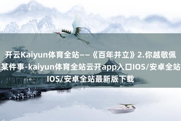 开云Kaiyun体育全站——《百年并立》2.你越敬佩你能够成立某件事-kaiyun体育全站云开app入口IOS/安卓全站最新版下载