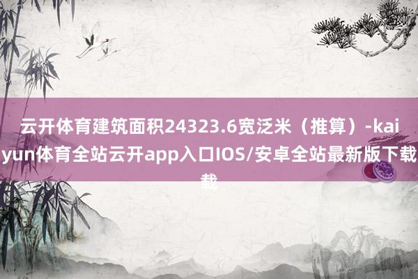 云开体育建筑面积24323.6宽泛米（推算）-kaiyun体育全站云开app入口IOS/安卓全站最新版下载