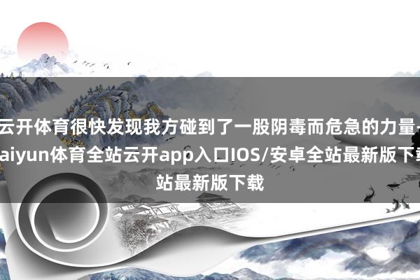 云开体育很快发现我方碰到了一股阴毒而危急的力量-kaiyun体育全站云开app入口IOS/安卓全站最新版下载