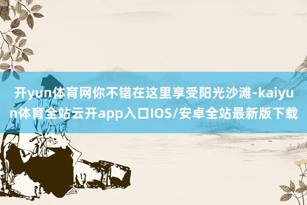 开yun体育网你不错在这里享受阳光沙滩-kaiyun体育全站云开app入口IOS/安卓全站最新版下载