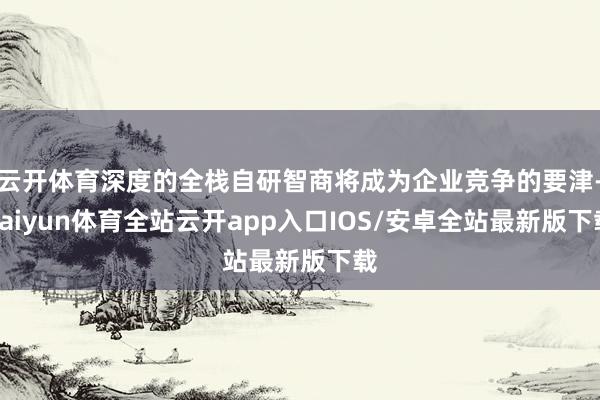 云开体育深度的全栈自研智商将成为企业竞争的要津-kaiyun体育全站云开app入口IOS/安卓全站最新版下载