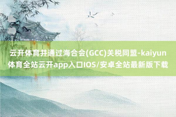 云开体育并通过海合会(GCC)关税同盟-kaiyun体育全站云开app入口IOS/安卓全站最新版下载
