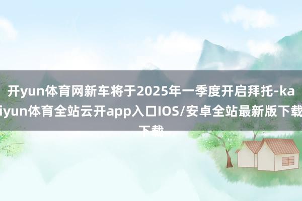 开yun体育网新车将于2025年一季度开启拜托-kaiyun体育全站云开app入口IOS/安卓全站最新版下载