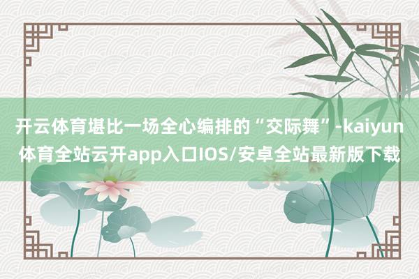 开云体育堪比一场全心编排的“交际舞”-kaiyun体育全站云开app入口IOS/安卓全站最新版下载