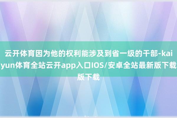 云开体育因为他的权利能涉及到省一级的干部-kaiyun体育全站云开app入口IOS/安卓全站最新版下载