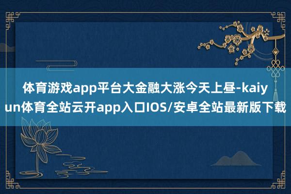 体育游戏app平台　　大金融大涨　　今天上昼-kaiyun体育全站云开app入口IOS/安卓全站最新版下载