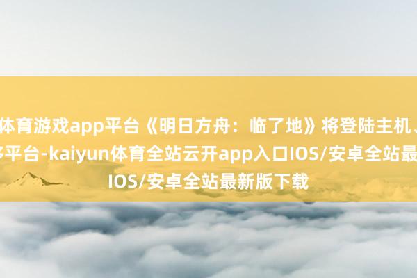 体育游戏app平台《明日方舟：临了地》将登陆主机、PC和迁移平台-kaiyun体育全站云开app入口IOS/安卓全站最新版下载