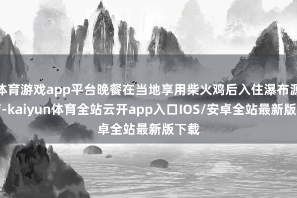 体育游戏app平台晚餐在当地享用柴火鸡后入住瀑布源酒店-kaiyun体育全站云开app入口IOS/安卓全站最新版下载