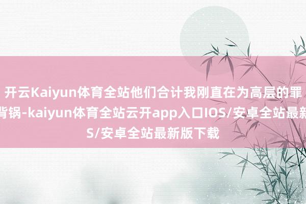 开云Kaiyun体育全站他们合计我刚直在为高层的罪恶决议背锅-kaiyun体育全站云开app入口IOS/安卓全站最新版下载