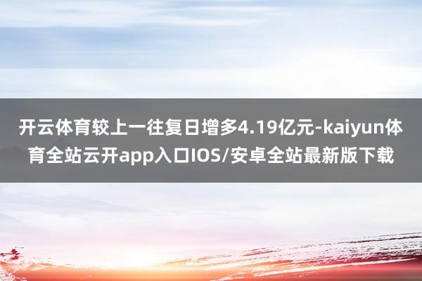开云体育较上一往复日增多4.19亿元-kaiyun体育全站云开app入口IOS/安卓全站最新版下载