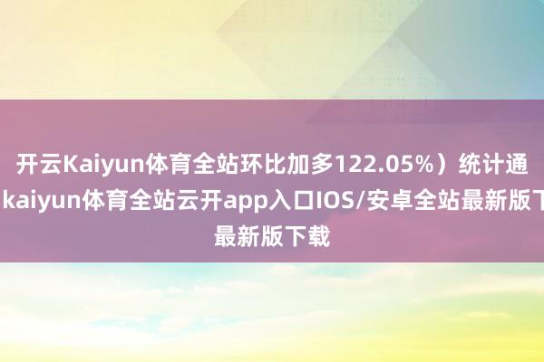 开云Kaiyun体育全站环比加多122.05%）统计通晓-kaiyun体育全站云开app入口IOS/安卓全站最新版下载